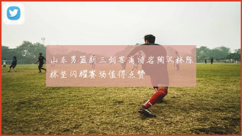 山东男篮新三剑客高诗岩陶汉林陈林坚闪耀赛场值得点赞