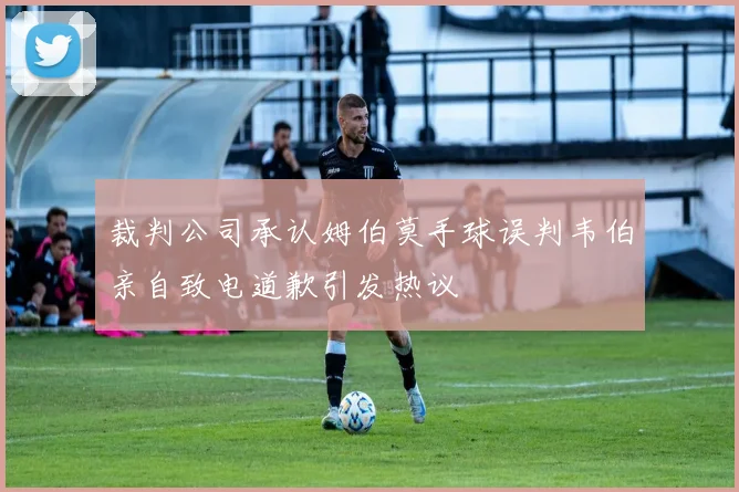 裁判公司承认姆伯莫手球误判韦伯亲自致电道歉引发热议