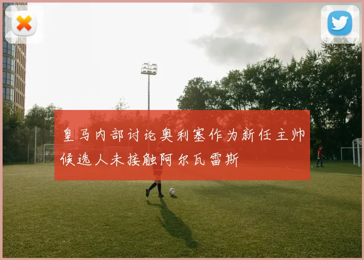 皇马内部讨论奥利塞作为新任主帅候选人未接触阿尔瓦雷斯
