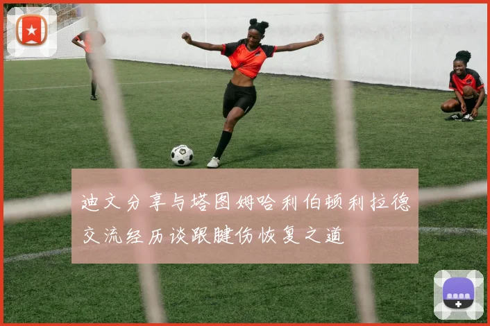 迪文分享与塔图姆哈利伯顿利拉德交流经历谈跟腱伤恢复之道