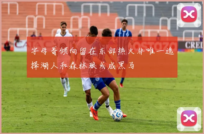 字母哥倾向留在东部热火非唯一选择湖人和森林狼或成黑马