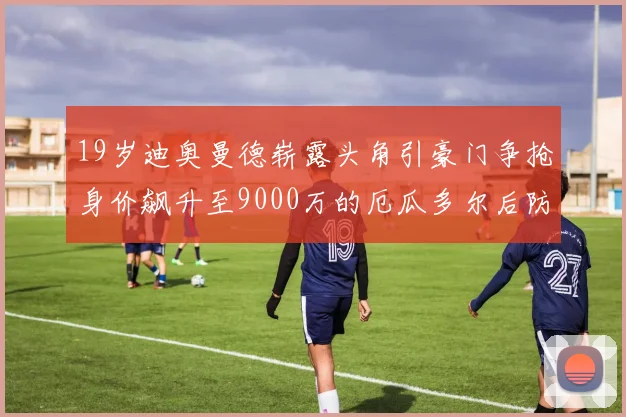 19岁迪奥曼德崭露头角引豪门争抢身价飙升至9000万的厄瓜多尔后防新星