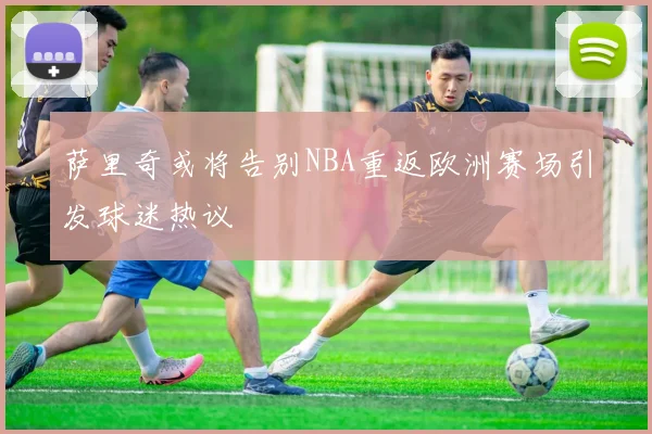 萨里奇或将告别NBA重返欧洲赛场引发球迷热议
