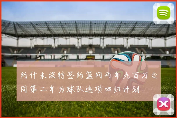 约什米诺特签约篮网两年九百万合同第二年为球队选项回归计划