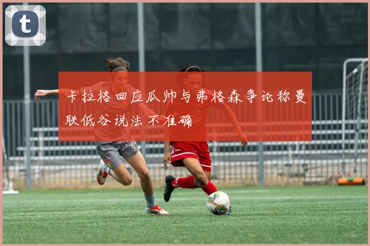 卡拉格回应瓜帅与弗格森争论称曼联低谷说法不准确