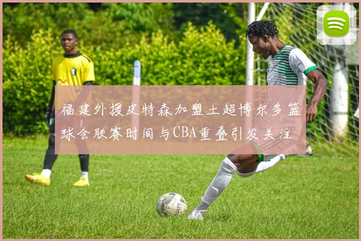 福建外援皮特森加盟土超博尔多篮球会联赛时间与CBA重叠引发关注