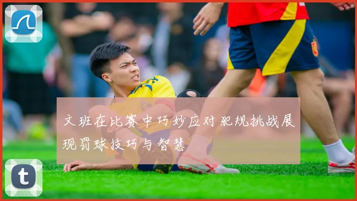 文班在比赛中巧妙应对犯规挑战展现罚球技巧与智慧