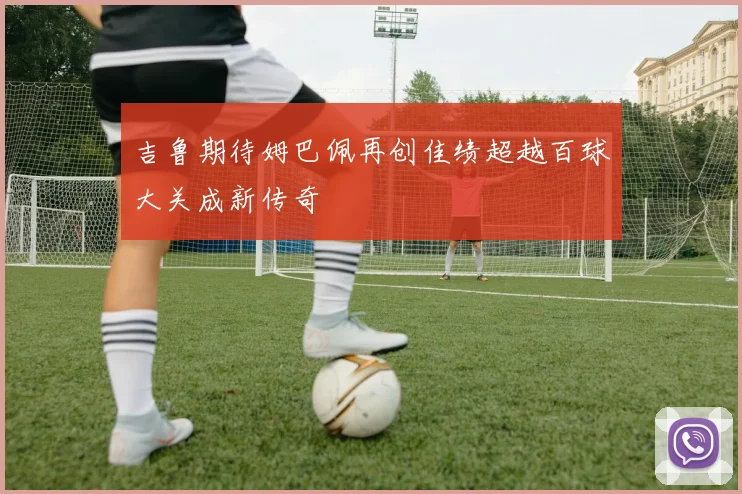吉鲁期待姆巴佩再创佳绩超越百球大关成新传奇