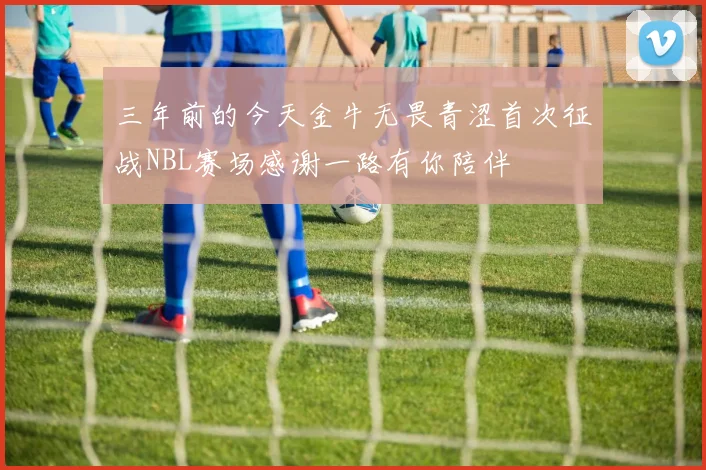 三年前的今天金牛无畏青涩首次征战NBL赛场感谢一路有你陪伴
